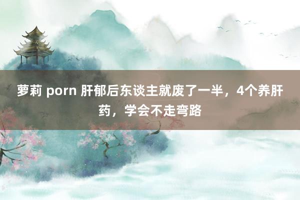 萝莉 porn 肝郁后东谈主就废了一半，4个养肝药，学会不走弯路