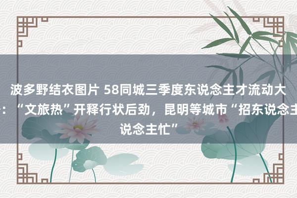 波多野结衣图片 58同城三季度东说念主才流动大数据：“文旅热”开释行状后劲，昆明等城市“招东说念主忙”