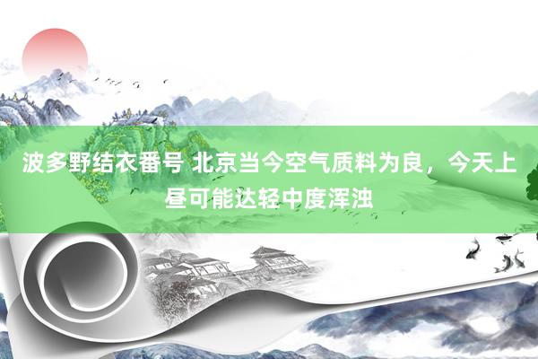 波多野结衣番号 北京当今空气质料为良，今天上昼可能达轻中度浑浊