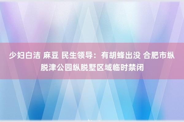 少妇白洁 麻豆 民生领导：有胡蜂出没 合肥市纵脱津公园纵脱墅区域临时禁闭