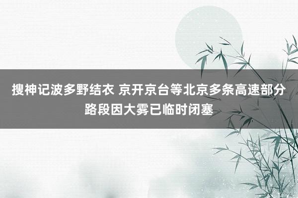 搜神记波多野结衣 京开京台等北京多条高速部分路段因大雾已临时闭塞