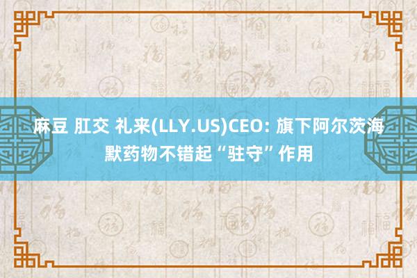 麻豆 肛交 礼来(LLY.US)CEO: 旗下阿尔茨海默药物不错起“驻守”作用