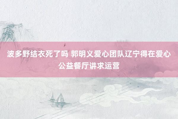 波多野结衣死了吗 郭明义爱心团队辽宁得在爱心公益餐厅讲求运营