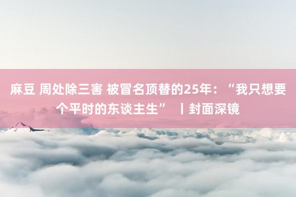 麻豆 周处除三害 被冒名顶替的25年：“我只想要个平时的东谈主生”  丨封面深镜