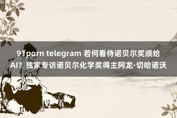 91porn telegram 若何看待诺贝尔奖颁给AI？独家专访诺贝尔化学奖得主阿龙·切哈诺沃