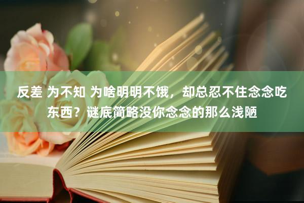 反差 为不知 为啥明明不饿，却总忍不住念念吃东西？谜底简略没你念念的那么浅陋