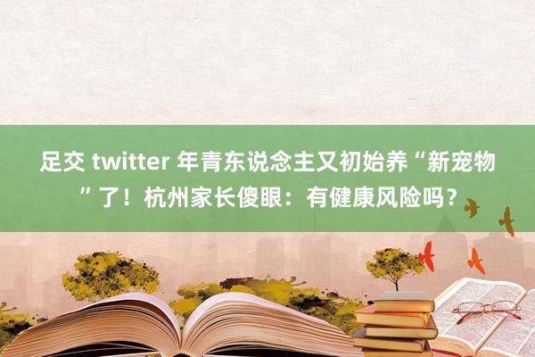 足交 twitter 年青东说念主又初始养“新宠物”了！杭州家长傻眼：有健康风险吗？