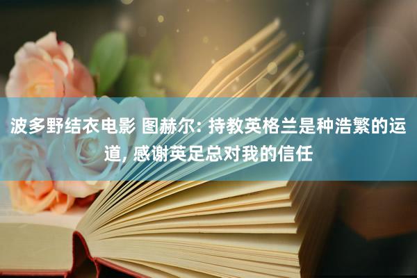 波多野结衣电影 图赫尔: 持教英格兰是种浩繁的运道， 感谢英足总对我的信任