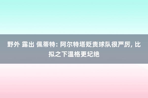 野外 露出 佩蒂特: 阿尔特塔贬责球队很严厉， 比拟之下温格更圮绝