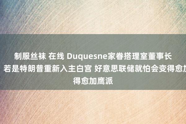 制服丝袜 在线 Duquesne家眷搭理室董事长默示：若是特朗普重新入主白宫 好意思联储就怕会变得愈加鹰派