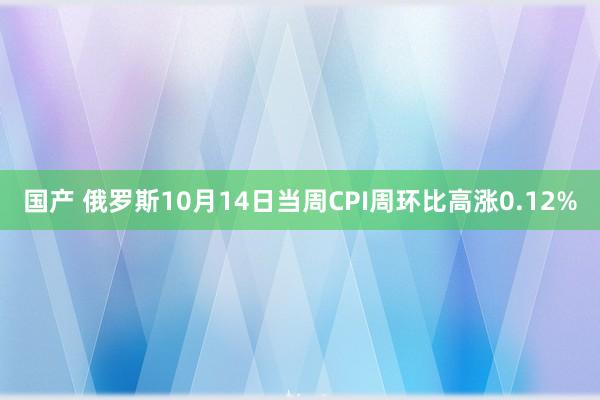 国产 俄罗斯10月14日当周CPI周环比高涨0.12%