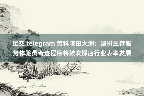 足交 telegram 劳科院田大洲：建树生存服务体验员奇迹程序将鼓吹探店行业表率发展