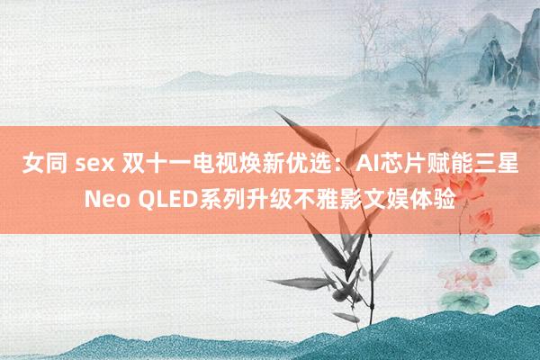 女同 sex 双十一电视焕新优选：AI芯片赋能三星Neo QLED系列升级不雅影文娱体验