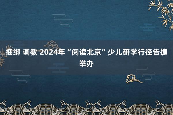 捆绑 调教 2024年“阅读北京”少儿研学行径告捷举办