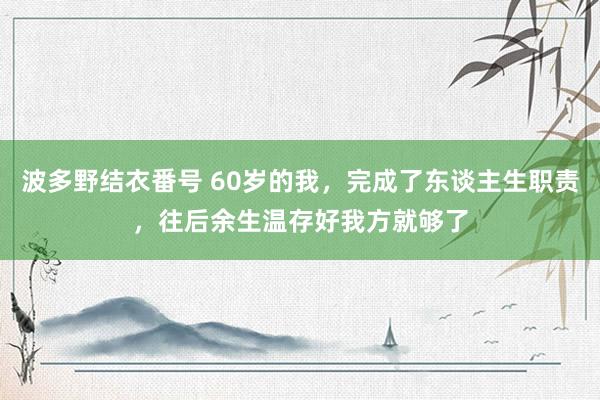 波多野结衣番号 60岁的我，完成了东谈主生职责，往后余生温存好我方就够了