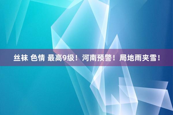 丝袜 色情 最高9级！河南预警！局地雨夹雪！