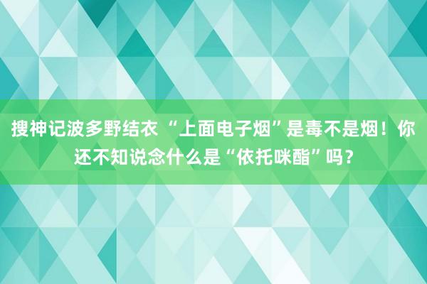 搜神记波多野结衣 “上面电子烟”是毒不是烟！你还不知说念什么是“依托咪酯”吗？