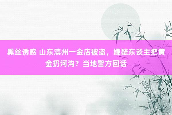 黑丝诱惑 山东滨州一金店被盗，嫌疑东谈主把黄金扔河沟？当地警方回话