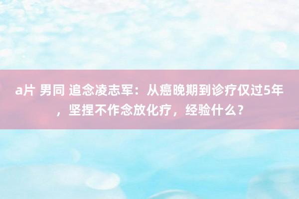 a片 男同 追念凌志军：从癌晚期到诊疗仅过5年，坚捏不作念放化疗，经验什么？