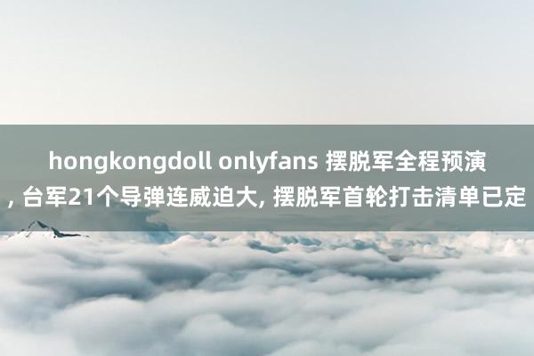 hongkongdoll onlyfans 摆脱军全程预演, 台军21个导弹连威迫大, 摆脱军首轮打击清单已定