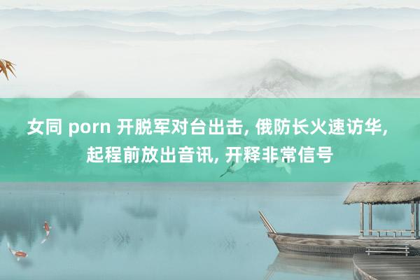 女同 porn 开脱军对台出击， 俄防长火速访华， 起程前放出音讯， 开释非常信号