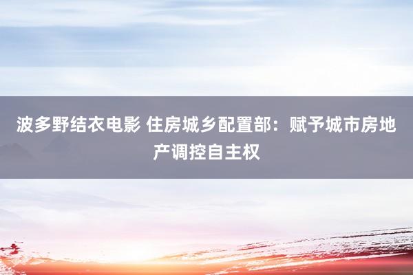 波多野结衣电影 住房城乡配置部：赋予城市房地产调控自主权