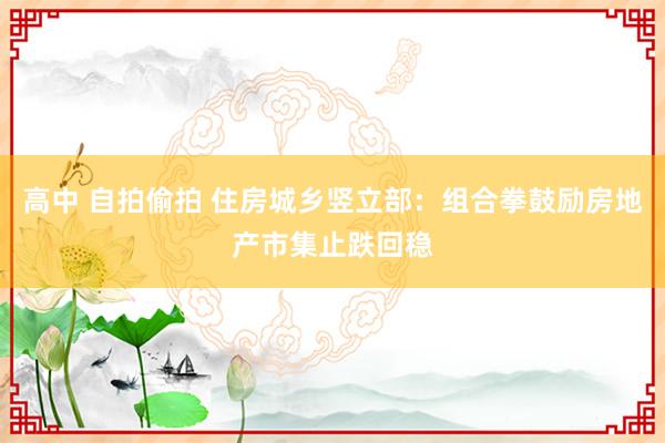 高中 自拍偷拍 住房城乡竖立部：组合拳鼓励房地产市集止跌回稳