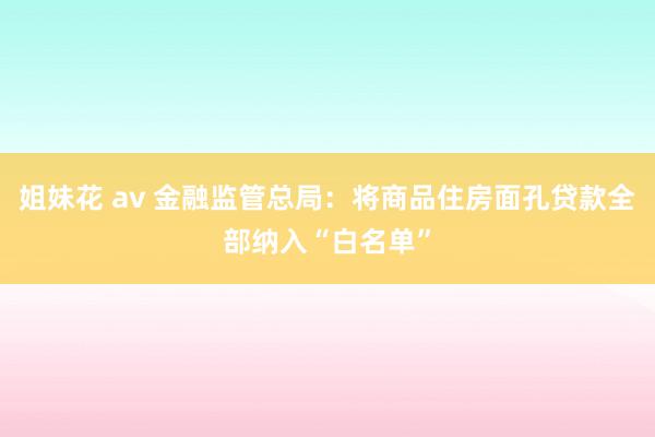 姐妹花 av 金融监管总局：将商品住房面孔贷款全部纳入“白名单”