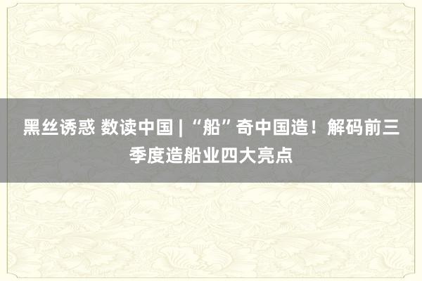 黑丝诱惑 数读中国 | “船”奇中国造！解码前三季度造船业四大亮点