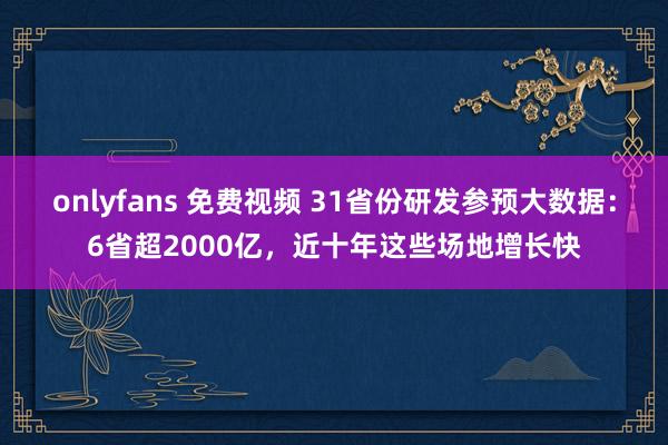 onlyfans 免费视频 31省份研发参预大数据：6省超2000亿，近十年这些场地增长快