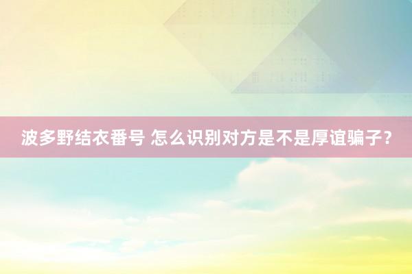 波多野结衣番号 怎么识别对方是不是厚谊骗子？