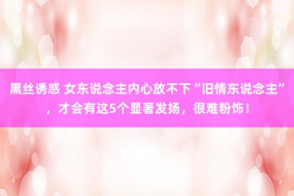 黑丝诱惑 女东说念主内心放不下“旧情东说念主”，才会有这5个显著发扬，很难粉饰！