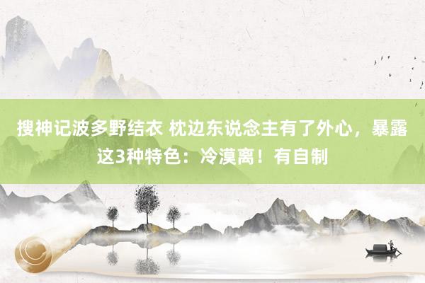 搜神记波多野结衣 枕边东说念主有了外心，暴露这3种特色：冷漠离！有自制