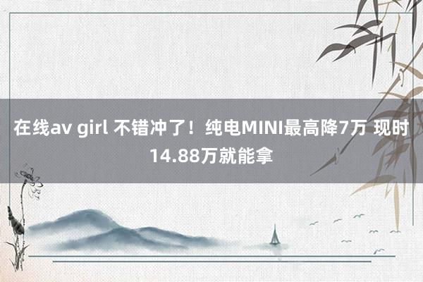 在线av girl 不错冲了！纯电MINI最高降7万 现时14.88万就能拿