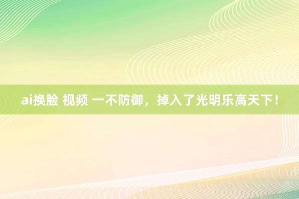 ai换脸 视频 一不防御，掉入了光明乐高天下！