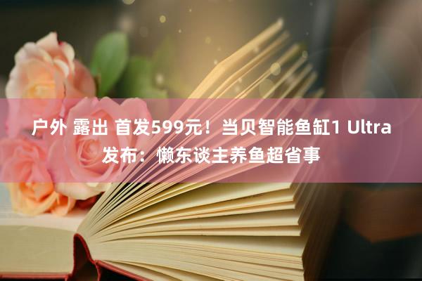 户外 露出 首发599元！当贝智能鱼缸1 Ultra发布：懒东谈主养鱼超省事