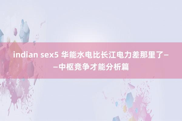 indian sex5 华能水电比长江电力差那里了——中枢竞争才能分析篇