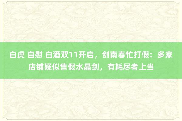 白虎 自慰 白酒双11开启，剑南春忙打假：多家店铺疑似售假水晶剑，有耗尽者上当