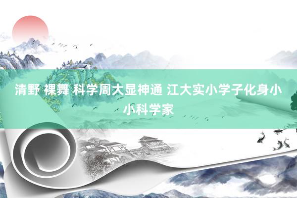 清野 裸舞 科学周大显神通 江大实小学子化身小小科学家