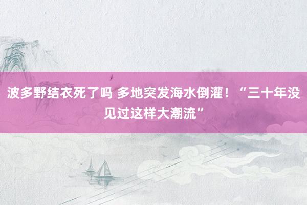 波多野结衣死了吗 多地突发海水倒灌！“三十年没见过这样大潮流”