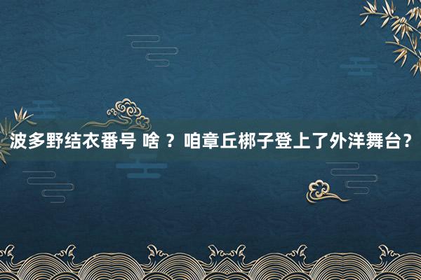 波多野结衣番号 啥 ？咱章丘梆子登上了外洋舞台？