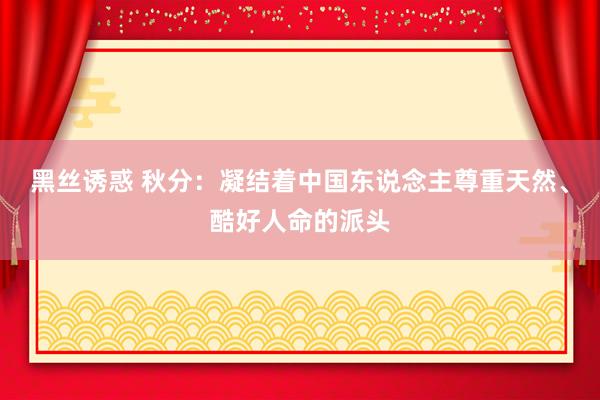 黑丝诱惑 秋分：凝结着中国东说念主尊重天然、酷好人命的派头