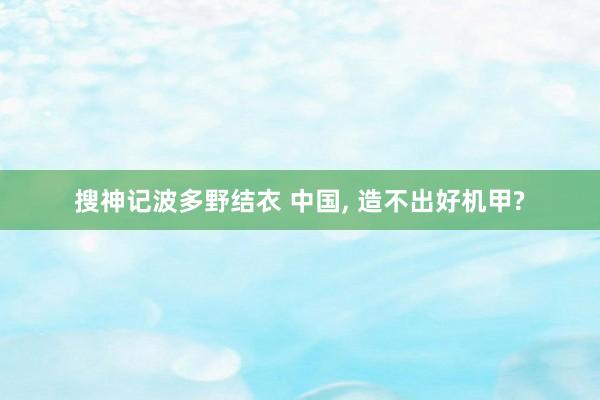 搜神记波多野结衣 中国， 造不出好机甲?