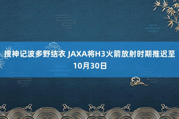 搜神记波多野结衣 JAXA将H3火箭放射时期推迟至10月30日