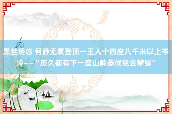 黑丝诱惑 何静无氧登顶一王人十四座八千米以上岑岭——“历久都有下一座山岭恭候我去攀缘”