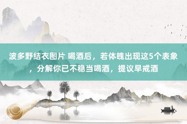 波多野结衣图片 喝酒后，若体魄出现这5个表象，分解你已不稳当喝酒，提议早戒酒