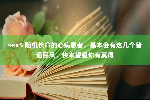 sex5 随机长命的心病患者，基本会有这几个普通民风，快来望望你有莫得