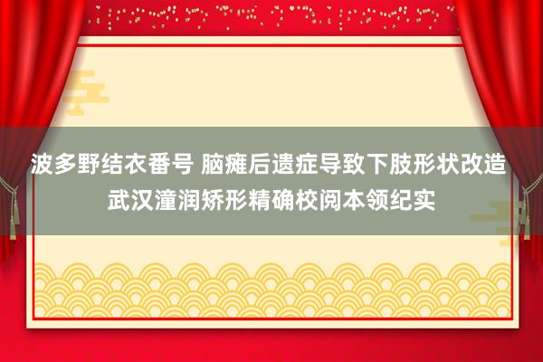 波多野结衣番号 脑瘫后遗症导致下肢形状改造 武汉潼润矫形精确校阅本领纪实