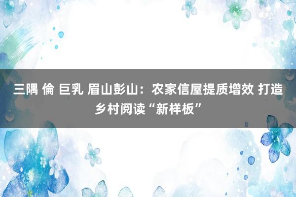 三隅 倫 巨乳 眉山彭山：农家信屋提质增效 打造乡村阅读“新样板”