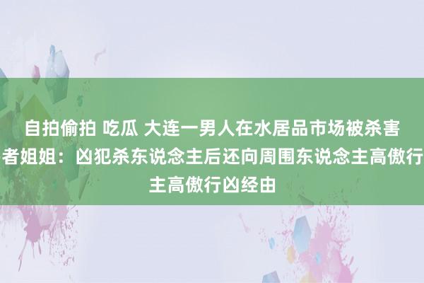 自拍偷拍 吃瓜 大连一男人在水居品市场被杀害，受害者姐姐：凶犯杀东说念主后还向周围东说念主高傲行凶经由